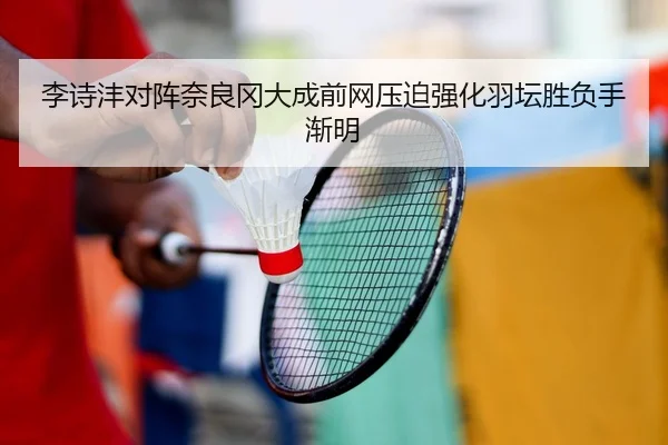 李诗沣对阵奈良冈大成前网压迫强化羽坛胜负手渐明