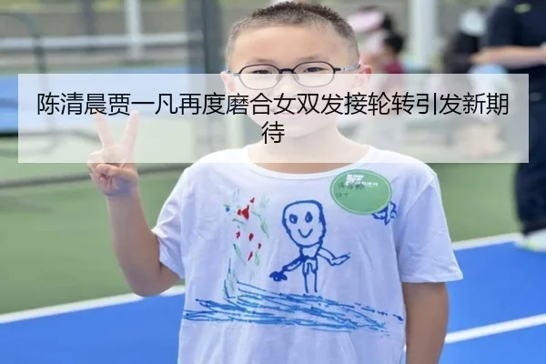 陈清晨贾一凡再度磨合女双发接轮转引发新期待