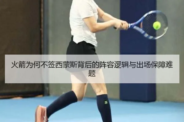 火箭为何不签西蒙斯背后的阵容逻辑与出场保障难题